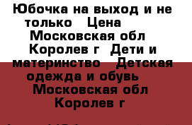 Юбочка на выход и не только › Цена ­ 400 - Московская обл., Королев г. Дети и материнство » Детская одежда и обувь   . Московская обл.,Королев г.